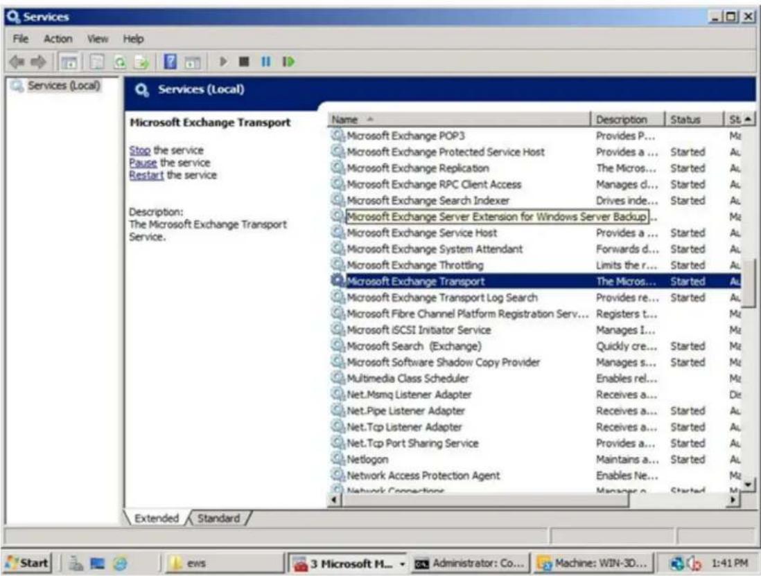 Services File Action View Help Services (Local) Services (Local) Microsoft Exchange Transport Stop the service Pause the service Restart the service Description: The Microsoft Exchange Transport Service. Name Description Status St Microsoft Exchange POP3 Provides P... Mz Microsoft Exchange Protected Service Host Provides a... Started Au Microsoft Exchange Replication The Micros... Started Au Microsoft Exchange RPC Client Access Manages d... Started Au Microsoft Exchange Search Indexer Drives inde... Started Au Microsoft Exchange Server Extension for Windows Server Backup... Microsoft Exchange Service Host Provides a... Started Au Microsoft Exchange System Attendant Forwards d... Started Au Microsoft Exchange Throttling Limits the r... Started Au Microsoft Exchange Transport The Micros... Started Au Microsoft Exchange Transport Log Search Provides re... Started Au Microsoft Fibre Channel Platform Registration Serv... Registers t... Mz Microsoft iSCSI Initiator Service Manages I... Mz Microsoft Search (Exchange) Quickly cre... Started Au Microsoft Software Shadow Copy Provider Manages s... Started Au Multimedia Class Scheduler Enables rel... Mz Net.Msmq Listener Adapter Receives a... Die Net.Pipe Listener Adapter Receives a... Started Au Net.Tcp Listener Adapter Receives a... Started Au Net.Tcp Port Sharing Service Provides a... Started Au Netlogon Maintains a... Started Au Network Access Protection Agent Enables Ne... Mz Network Connections Manager o... Started Mz Extended Standard Start Ews 3 Microsoft H... Administrator: Co... Machine: WIN-3D... 1:41 PM