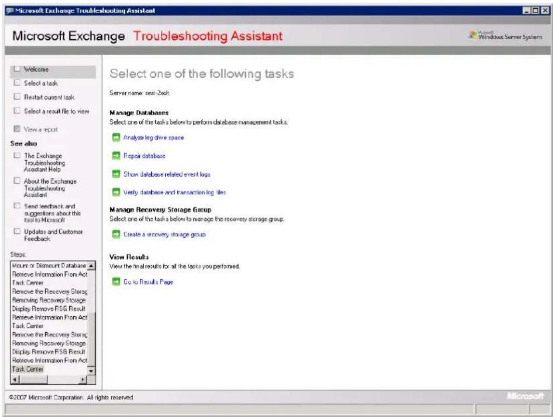 Microsoft Exchange Troubleshooting Assistant Microsoft Exchange Troubleshooting Assistant Welcome Select a task Restart current task Select a result file to view View a report See also The Exchange Troubleshooting Assistant Help About the Exchange Troubleshooting Assistant Send feedback and suggestions about this tool to Microsoft Updates and Customer Feedback Steps: Mount or Discount Database Retrieve Information From Act Task Center Remove the Recovery Storage Removing Recovery Storage Display Remove FSG Result Retrieve Information From Act Task Center Remove the Recovery Storage Removing Recovery Storage Display Remove FSG Result Retrieve Information From Act Task Center Select one of the following tasks Server name: seal-2xch Manage Databases Select one of the tasks below to perform database management tasks. Analyze log drive space Repair database Show database related event logs Verify database and transaction log files Manage Recovery Storage Group Select one of the tasks below to manage the recovery storage group. Create a recovery storage group View Results View the final results for all the tasks you performed. Go to Results Page ©2007 Microsoft Corporation. All rights reserved.