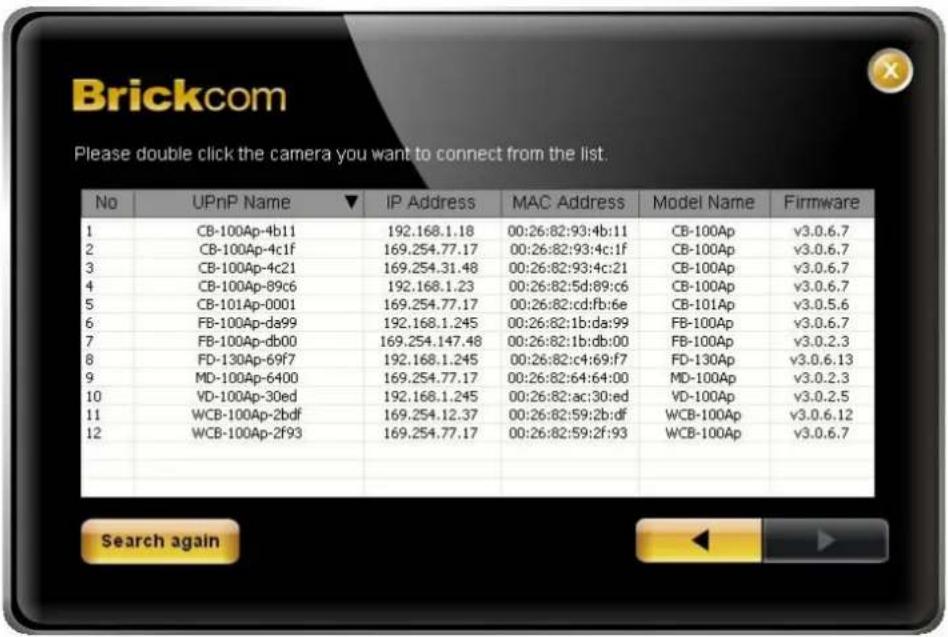 Brickcom Please double click the camera you want to connect from the list. No UPnP Name ▼ IP Address MAC Address Model Name Firmware 1 CB-100Ap-4b11 192.168.1.18 00:26:82:93:4b:11 CB-100Ap v3.0.6.7 2 CB-100Ap-4c1f 169.254.77.17 00:26:82:93:4c:1f CB-100Ap v3.0.6.7 3 CB-100Ap-4c21 169.254.31.48 00:26:…