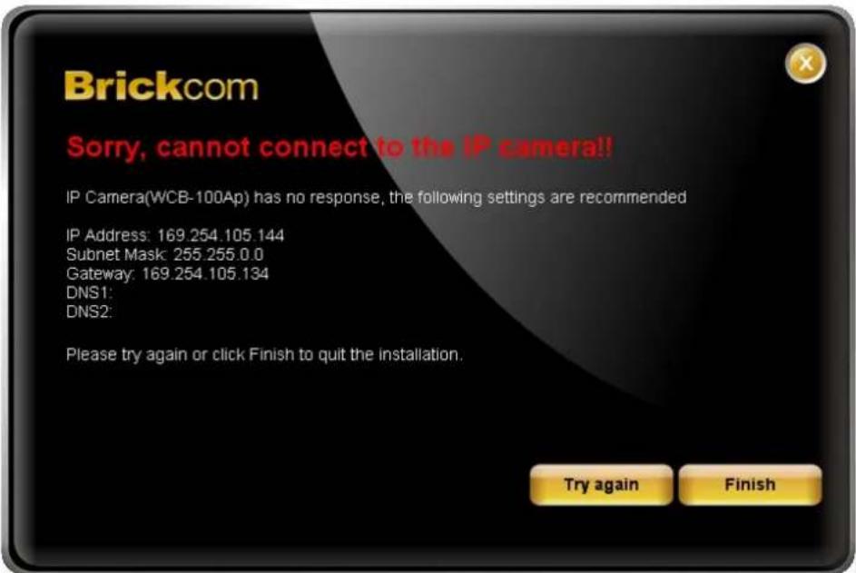 Brickcom Sorry, cannot connect to the IP camera!! IP Camera(WCB-100Ap) has no response, the following settings are recommended IP Address: 169.254.105.144 Subnet Mask: 255.255.0.0 Gateway: 169.254.105.134 DNS1: DNS2: Please try again or click Finish to quit the installation. Try again Finish