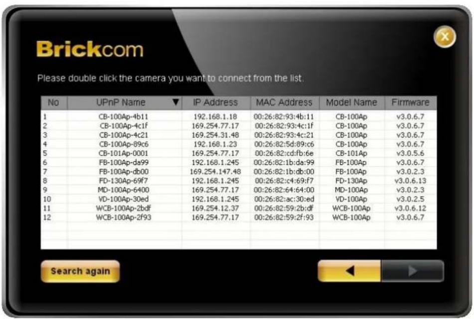 Brickcom Please double click the camera you want to connect from the list. No UPnP Name ▼ IP Address MAC Address Model Name Firmware 1 CB-100Ap-4b11 192.168.1.18 00:26:82:93:4b:11 CB-100Ap v3.0.6.7 2 CB-100Ap-4c1f 169.254.77.17 00:26:82:93:4c:1f CB-100Ap v3.0.6.7 3 CB-100Ap-4c21 169.254.31.48 00:26:…
