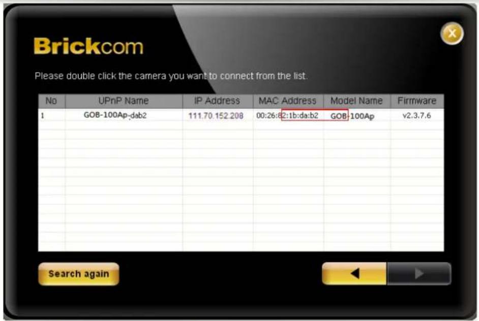 Brickcom Please double click the camera you want to connect from the list. No UPnP Name IP Address MAC Address Model Name Firmware 1 GOB-100Ap-dab2 111.70 152.208 00:26:8:2:1b:da:b2 GOB-100Ap v2.3.7.6 Search again