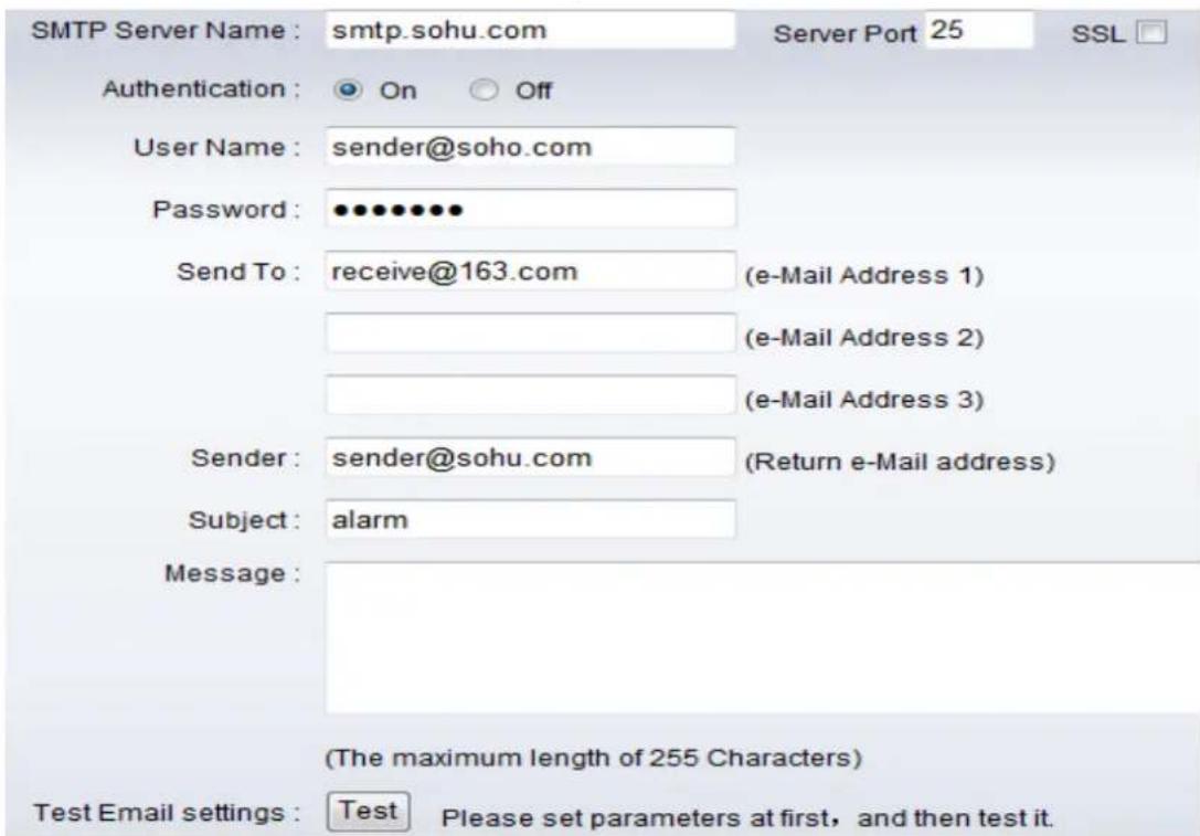 SMTP Server Name : smtp.sohu.com Server Port 25 SSL Authentication : On Off User Name : sender@soho.com Password : •••••••• Send To : receive@163.com (e-Mail Address 1) (e-Mail Address 2) (e-Mail Address 3) Sender : sender@sohu.com (Return e-Mail address) Subject : alarm Message : (The maximum length of 255 Characters) Test Email settings : Test Please set parameters at first, and then test it.