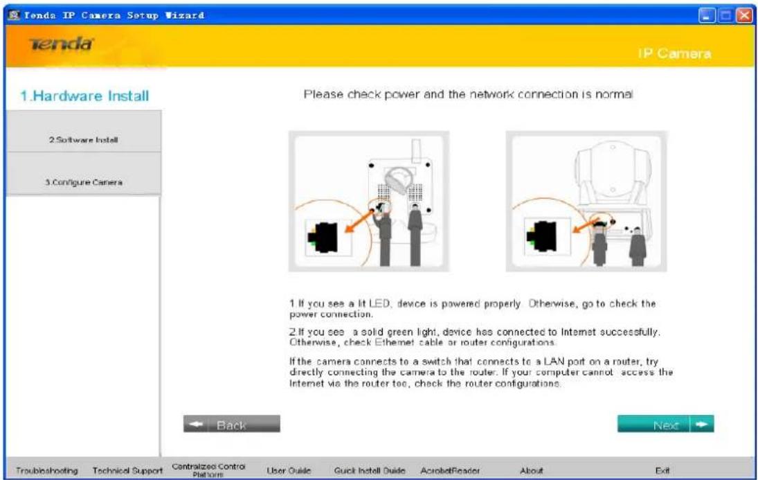 Tenda IP Camera Setup Wizard Tenda IP Camera 1.Hardware Install 2.Software Install 3.Configure Camera Please check power and the network connection is normal 1. If you see a lit LED, device is powered properly. Otherwise, go to check the power connection. 2. If you see a solid green light, device has connected to Internet successfully. Otherwise, check Ethernet cable or router configurations. If the camera connects to a switch that connects to a LAN port on a router, try directly connecting the camera to the router. If your computer cannot access the Internet via the router too, check the router configurations. Back Next Troubleshooting Technical Support Centralized Control Platform User Guide Quick Install Guide AcrobatReader About Exit