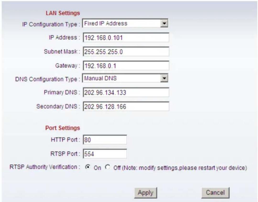LAN Settings IP Configuration Type : Fixed IP Address IP Address : 192.168.0.101 Subnet Mask : 255.255.255.0 Gateway : 192.168.0.1 DNS Configuration Type : Manual DNS Primary DNS : 202.96.134.133 Secondary DNS : 202.96.128.166 Port Settings HTTP Port : 80 RTSP Port : 554 RTSP Authority Verification : On Off (Note: modify settings, please restart your device) Apply Cancel