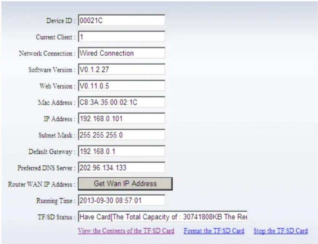 Device ID : 00021C Current Client : 1 Network Connection : Wired Connection Software Version : V0.1.2.27 Web Version : V0.11.0.5 Mac Address : C8:3A:35:00:02:1C IP Address : 192.168.0.101 Subnet Mask : 255.255.255.0 Default Gateway : 192.168.0.1 Preferred DNS Server : 202.96.134.133 Router WAN IP Address : Get Wan IP Address Running Time : 2013-09-30 08:57:01 TF/SD Status : Have Card[The Total Capacity of : 30741808KB The Re View the Contents of the TF/SD Card Format the TF/SD Card Stop the TF/SD Card