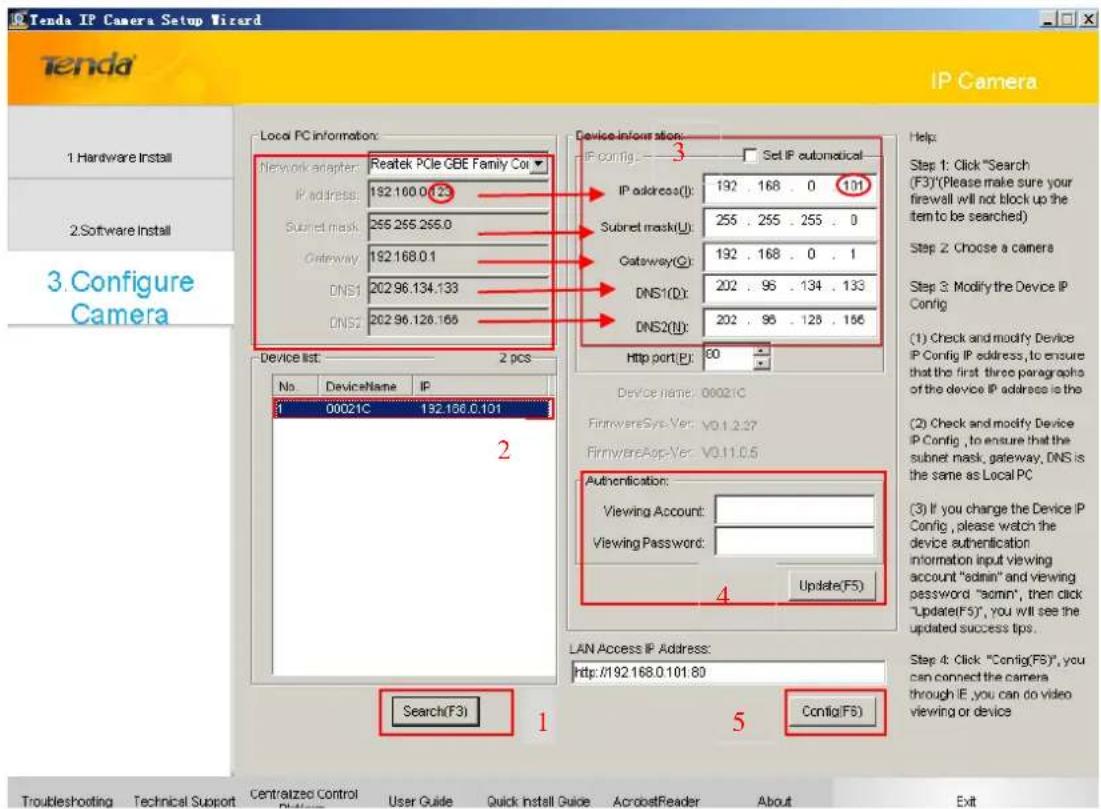 Tenda IP Camera Setup Wizard IP Camera 1. Hardware Install 2. Software Install 3. Configure Camera Local PC information: Network adapter: Reatek PCIe GBE Family Co IP address: 192.100.0.123 Subset mask: 265.265.265.0 Gateway: 192.168.0.1 DNS1: 202.96.134.133 DNS2: 202.96.126.165 Device information: IP config: 3 Set IP automatical IP address(0): 192 . 168 . 0 101 Subset mask(0): 255 . 255 . 255 . 0 Gateway(0): 192 . 168 . 0 . 1 DNS1(0): 202 . 96 . 134 . 133 DNS2(0): 202 . 96 . 125 . 156 Http port(P): 60 Device list: 2 pcs No DeviceName IP 1 00021C 192.168.0.101 2 Device name: 00021C FirmwareSys-Vec: V0.1.2.37 FirmwareApp-Vec: V0.11.0.5 Authentication: Viewing Account: Viewing Password: Update(F5) LAN Access IP Address: http://192.168.0.101.80 Search(F3) 1 Config(F5) Help: Step 1: Click "Search (F3)"(Please make sure your firewall will not block up the item to be searched) Step 2 Choose a camera Step 3: Modify the Device IP Config (1) Check and modify Device IP Config IP address, to ensure that the first three paragraphs of the device IP address is the (2) Check and modify Device IP Config , to ensure that the subnet mask, gateway, DNS is the same as Local PC (3) If you change the Device IP Config , please watch the device authentication information input viewing account "admin" and viewing password "admin", then click "Update(F5)", you will see the updated success tips. Step 4: Click "Config(F5)", you can connect the camera through IE, you can do video viewing or device
