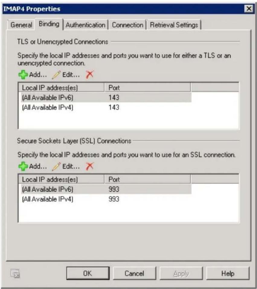 IMAP4 Properties General Binding Authentication Connection Retrieval Settings TLS or Unencrypted Connections Specify the local IP addresses and ports you want to use for either a TLS or an unencrypted connection. Add... Edit... Local IP address(es) Port (All Available IPv6) 143 (All Available IPv4) 143 Secure Sockets Layer (SSL) Connections Specify the local IP addresses and ports you want to use for an SSL connection. Add... Edit... Local IP address(es) Port (All Available IPv6) 993 (All Available IPv4) 993 OK Cancel Apply Help