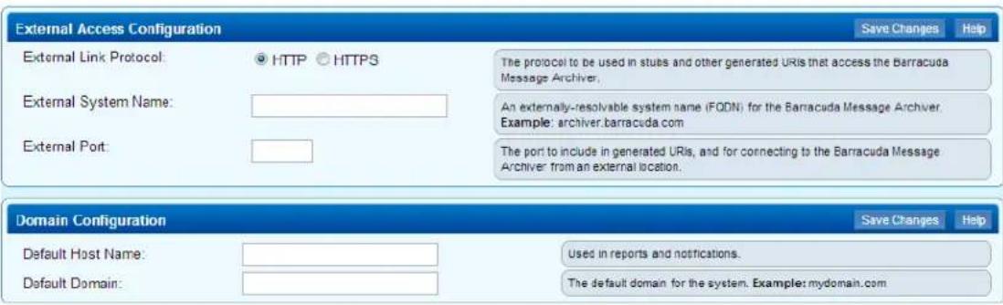 External Access Configuration External Link Protocol: ○ HTTP ○ HTTPS External System Name: External Port: The protocol to be used in stubs and other generated URIs that access the Barracuda Message Archiver. An externally-resolvable system name (FODN) for the Barracuda Message Archiver. Example: archiver.barracuda.com The port to include in generated URIs, and for connecting to the Barracuda Message Archiver from an external location. Domain Configuration Default Host Name: Default Domain: Save Changes Help Used in reports and notifications. The default domain for the system. Example: mydomain.com