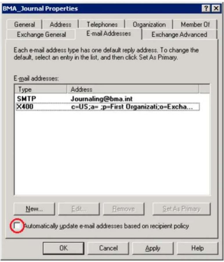 BMA_Journal Properties General | Address | Telephones | Organization | Member Of Exchange General | E-mail Addresses | Exchange Advanced Each e-mail address type has one default reply address. To change the default, select an entry in the list, and then click Set As Primary. E-mail addresses: Type Address SMTP Journaling@bma.int X400 c=US;a= ;p=First Organizati;o=Excha... New... Edit... Remove Set As Primary □ Automatically update e-mail addresses based on recipient policy OK Cancel Apply Help