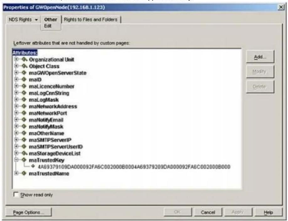 Properties of GWOpenNode(192.168.1.123) NDS Rights ▼ Other | Rights to Files and Folders Edit Leftover attributes that are not handled by custom pages: Attributes: Organizational Unit Object Class maGWOpenServerState malD maLicenceNumber maLogCnnString maLogMask maNetworkAddress maNetworkPort maNotifyEmail maNotifyMask maOtherName maSMTPServerIP maSMTPServerUserID maStorageDeviceList maTrustedKey 4A69379109DA000092FA5C002000B0004A69379209DA000092FA5C002000B000 maTrustedName Show read only Add... Modify Delete Page Options... OK Cancel Apply Help