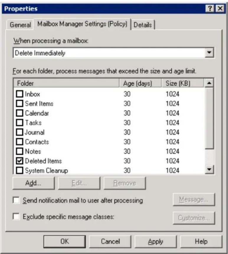 Properties General Mailbox Manager Settings (Policy) Details When processing a mailbox: Delete Immediately For each folder, process messages that exceed the size and age limit. Folder Age (days) Size (KB) Inbox 30 1024 Sent Items 30 1024 Calendar 30 1024 Tasks 30 1024 Journal 30 1024 Contacts 30 1024 Notes 30 1024 Deleted Items 30 1024 System Cleanup 30 1024 Add... Edit... Remove Send notification mail to user after processing Message... Exclude specific message classes: Customize... OK Cancel Apply Help