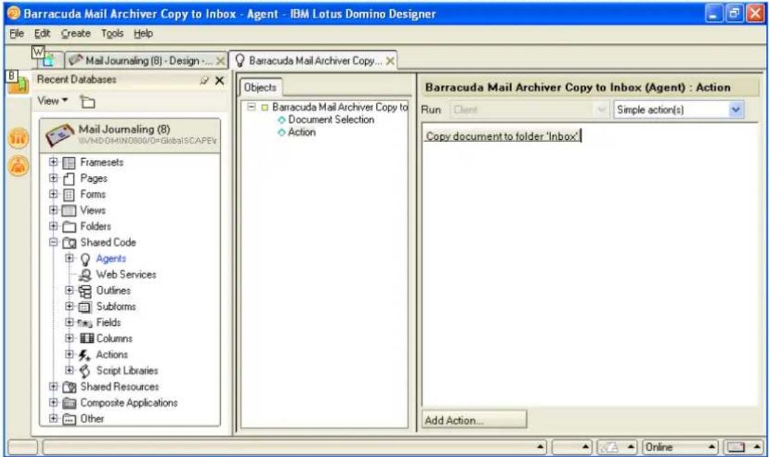 Barracuda Mail Archiver Copy to Inbox - Agent - IBM Lotus Domino Designer File Edit Create Tools Help Mail Journaling (8) - Design - ... Recent Databases View Mail Journaling (8) WVMDGHIIN0800/0=GlobalSCAPEV Framesets Pages Forms Views Folders Shared Code Agents Web Services Outlines Subforms Fields Columns Actions Script Libraries Shared Resources Composite Applications Other Barracuda Mail Archiver Copy to Document Selection Action Objects Barracuda Mail Archiver Copy to Document Selection Action Barracuda Mail Archiver Copy to Inbox (Agent) : Action Run Client Simple action(s) Copy document to folder 'Inbox' Add Action... Online