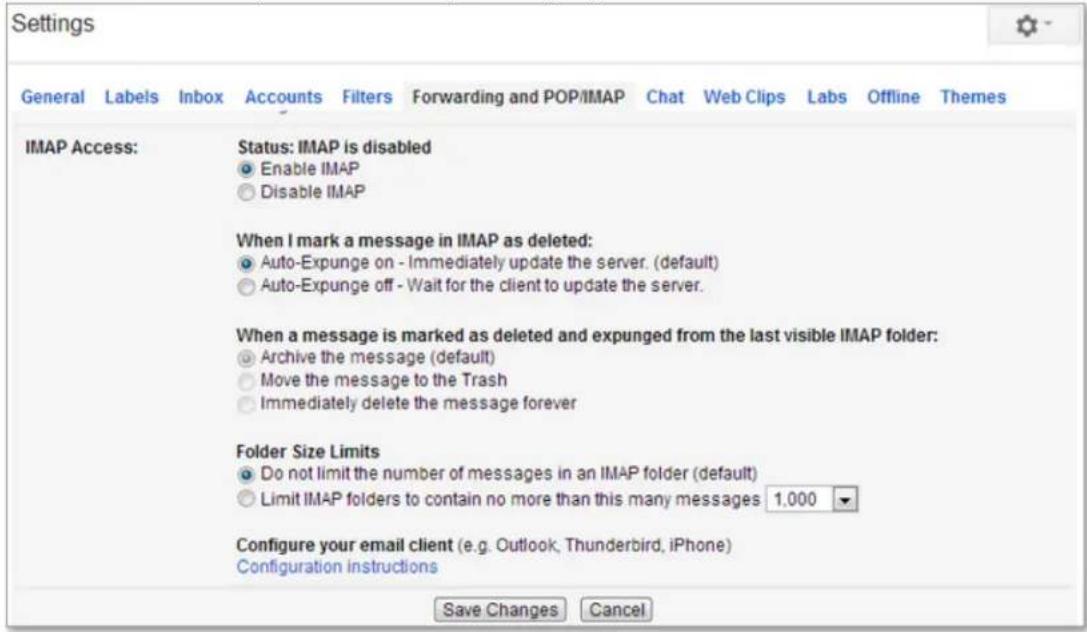 Settings General Labels Inbox Accounts Filters Forwarding and POP/IMAP Chat Web Clips Labs Offline Themes IMAP Access: Status: IMAP is disabled Enable IMAP Disable IMAP When I mark a message in IMAP as deleted: Auto-Expunge on - Immediately update the server. (default) Auto-Expunge off - Wait for the client to update the server. When a message is marked as deleted and expunged from the last visible IMAP folder: Archive the message (default) Move the message to the Trash Immediately delete the message forever Folder Size Limits Do not limit the number of messages in an IMAP folder (default) Limit IMAP folders to contain no more than this many messages 1.000 Configure your email client (e.g. Outlook, Thunderbird, iPhone) Configuration instructions Save Changes Cancel