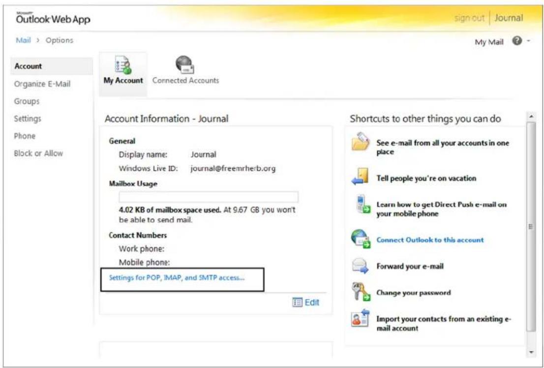Microsoft Outlook Web App sign out | Journal Mail > Options My Mail ? Account Organize E-Mail Groups Settings Phone Block or Allow My Account Connected Accounts Account Information - Journal General Display name: Journal Windows Live ID: journal@freemrherb.org Mailbox Usage 4.02 KB of mailbox space used. At 9.67 GB you won't be able to send mail. Contact Numbers Work phone: Mobile phone: Settings for POP, IMAP, and SMTP access... Edit Shortcuts to other things you can do See e-mail from all your accounts in one place Tell people you're on vacation Learn how to get Direct Push e-mail on your mobile phone Connect Outlook to this account Forward your e-mail Change your password Import your contacts from an existing e-mail account