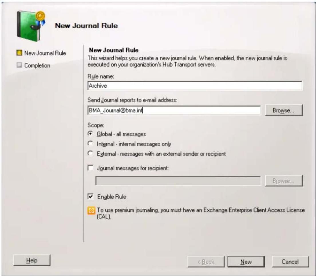 New Journal Rule New Journal Rule This wizard helps you create a new journal rule. When enabled, the new journal rule is executed on your organization's Hub Transport servers. Rule name: Archive SendJournal reports to e-mail address: BMA_Journal@bma.int Browse... Scope: Global - all messages Internal - internal messages only External - messages with an external sender or recipient Journal messages for recipient: Browse... Enable Rule To use premium journaling, you must have an Exchange Enterprise Client Access License (CAL). Help < Back New Cancel