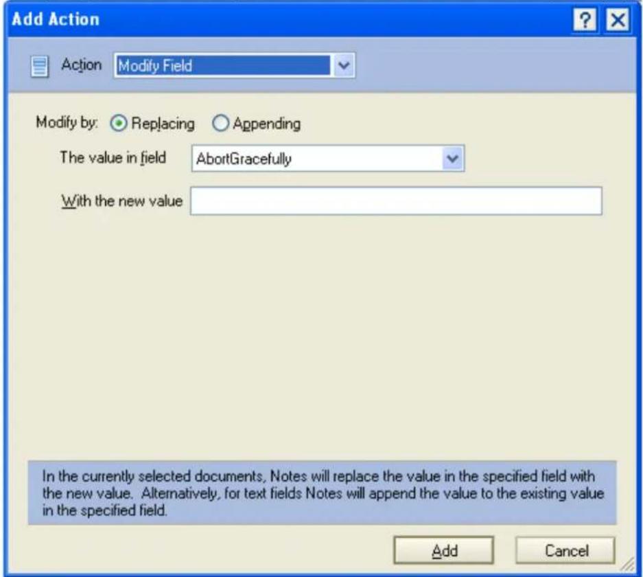 Add Action Action Modify Field Modify by: Replacing Appending The value in field AbortGracefully With the new value In the currently selected documents, Notes will replace the value in the specified field with the new value. Alternatively, for text fields Notes will append the value to the existing value in the specified field. Add Cancel