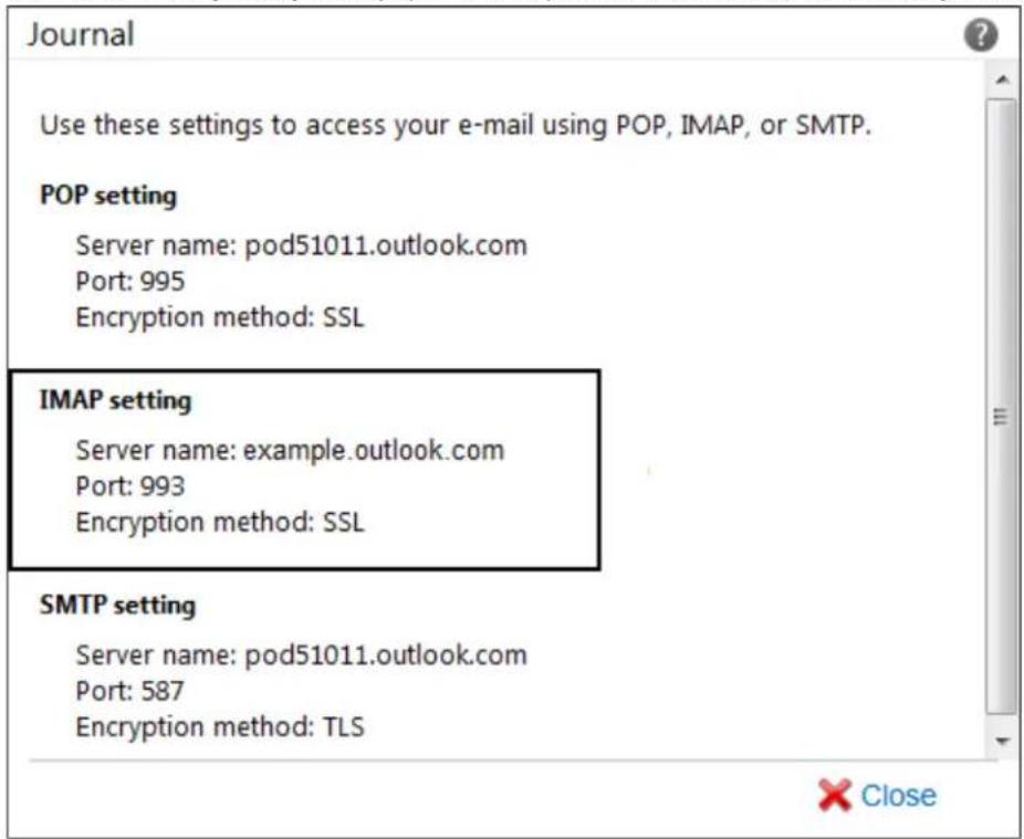 Use these settings to access your e-mail using POP, IMAP, or SMTP. POP setting Server name: pod51011.outlook.com Port: 995 Encryption method: SSL IMAP setting Server name: example.outlook.com Port: 993 Encryption method: SSL SMTP setting Server name: pod51011.outlook.com Port: 587 Encryption method: TLS