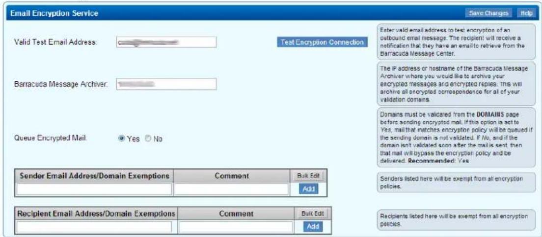 Email Encryption Service Valid Test Email Address: Test Encryption Connection Barracuda Message Archiver: Queue Encrypted Mail: Yes No Sender Email Address/Domain Exemptions Comment Bulk Edit Add Recipient Email Address/Domain Exemptions Comment Bulk Edit Save Charges Help Enter valid email address to test encryption of an outbound email message. The recipient will receive a notification that they have an email to retrieve from the Barracuda Message Center. The IP address or hostname of the Barracuda Message Archiver where you would like to archive your encrypted messages and encrypted replies. This will archive all encrypted correspondence for all of your validation domains. Domains must be validated from the DOMAINS page before sending encrypted mail. If this option is act to Yes, mail that matches encryption policy will be queued if the sending domain is not validated. If No, and if the domain isn't validated soon after the mail is sent, then that mail will bypass the encryption policy and be delivered. Recommended: Yes Senders listed here will be exempt from all encryption policies. Recipients listed here will be exempt from all encryption policies.