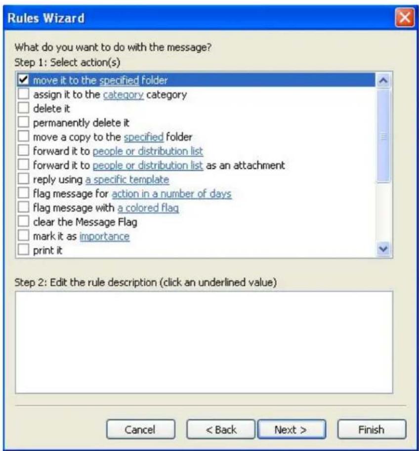Rules Wizard What do you want to do with the message? Step 1: Select action(s) ✓ move it to the specified folder □ assign it to the category category □ delete it □ permanently delete it □ move a copy to the specified folder □ forward it to people or distribution list □ forward it to people or distribution list as an attachment □ reply using a specific template □ flag message for action in a number of days □ flag message with a colored flag □ clear the Message Flag □ mark it as importance □ print it Step 2: Edit the rule description (click an underlined value) Cancel < Back Next > Finish