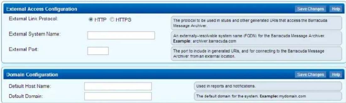External Access Configuration External Link Protocol: ○ HTTP ○ HTTPS External System Name: External Port: The protocol to be used in stubs and other generated URIs that access the Barracuda Message Archiver. An externally-resolvable system name (FODN) for the Barracuda Message Archiver. Example: archiver.barracuda.com The port to include in generated URIs, and for connecting to the Barracuda Message Archiver from an external location. Domain Configuration Default Host Name: Default Domain: Save Changes Help Used in reports and notifications. The default domain for the system. Example: mydomain.com