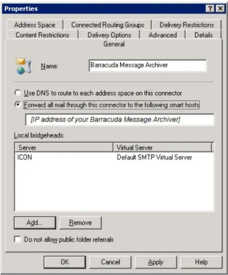 Properties Address Space | Connected Routing Groups | Delivery Restrictions Content Restrictions | Delivery Options | Advanced | Details General Name: Barracuda Message Archiver Use DNS to route to each address space on this connector Forward all mail through this connector to the following smart hosts [IP address of your Barracuda Message Archiver] Local bridgeheads: Server | Virtual Server ICON | Default SMTP Virtual Server Add... Remove Do not allow public folder referrals OK Cancel Apply Help