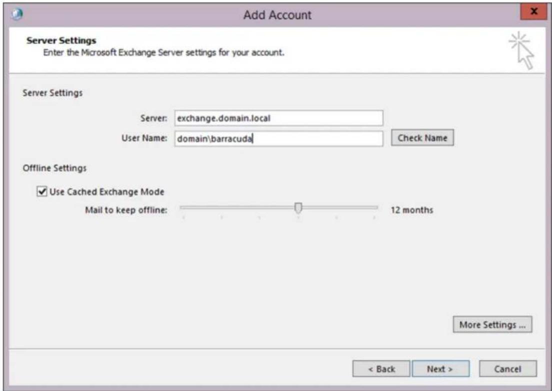 Add Account Server Settings Enter the Microsoft Exchange Server settings for your account. Server Settings Server: exchange.domain.local User Name: domain\barracuda Check Name Offline Settings ✓ Use Cached Exchange Mode Mail to keep offline: 12 months More Settings ... < Back Next > Cancel