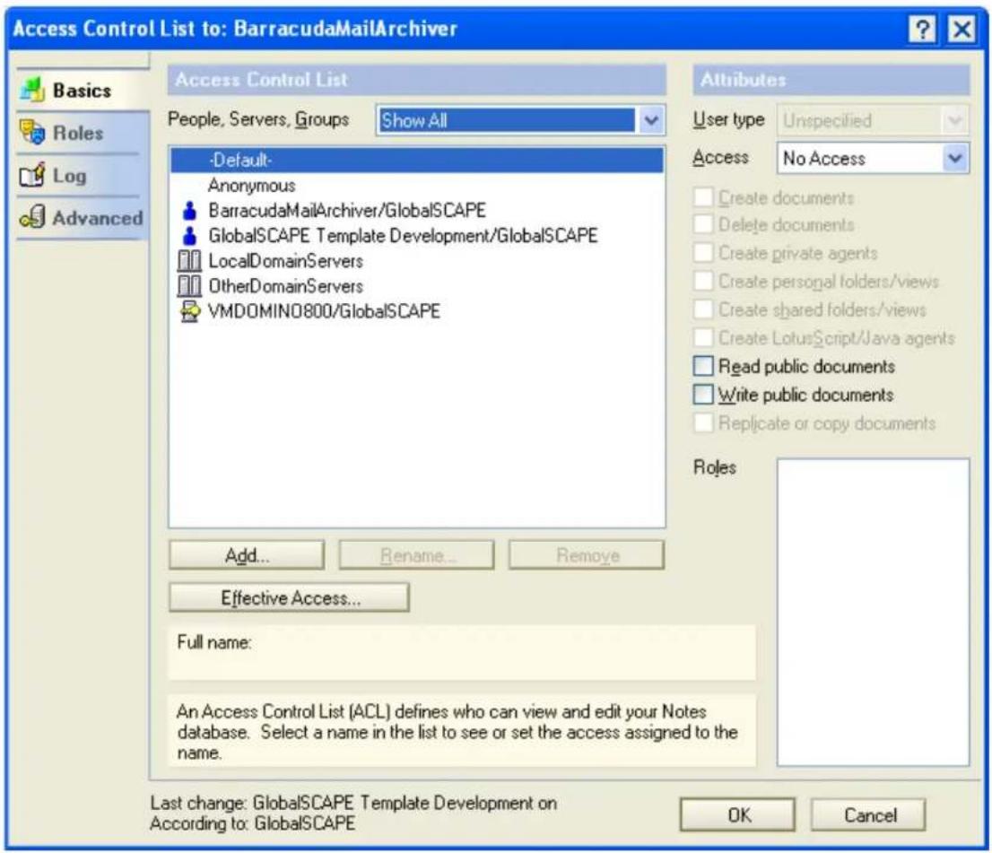 Access Control List to: BarracudaMailArchiver Basics Roles Log Advanced Access Control List People, Servers, Groups Show All -Default- Anonymous BarracudaMailArchiver/GlobalSCAPE GlobalSCAPE Template Development/GlobalSCAPE LocalDomainServers OtherDomainServers VMDOMINO800/GlobalSCAPE Add... Rename... Remove Effective Access... Full name: An Access Control List (ACL) defines who can view and edit your Notes database. Select a name in the list to see or set the access assigned to the name. Attributes User type Unspecified Access No Access Create documents Delete documents Create private agents Create personal folders/views Create shared folders/views Create LotusScript/Java agents Read public documents Write public documents Replicate or copy documents Roles Last change: GlobalSCAPE Template Development on According to: GlobalSCAPE OK Cancel