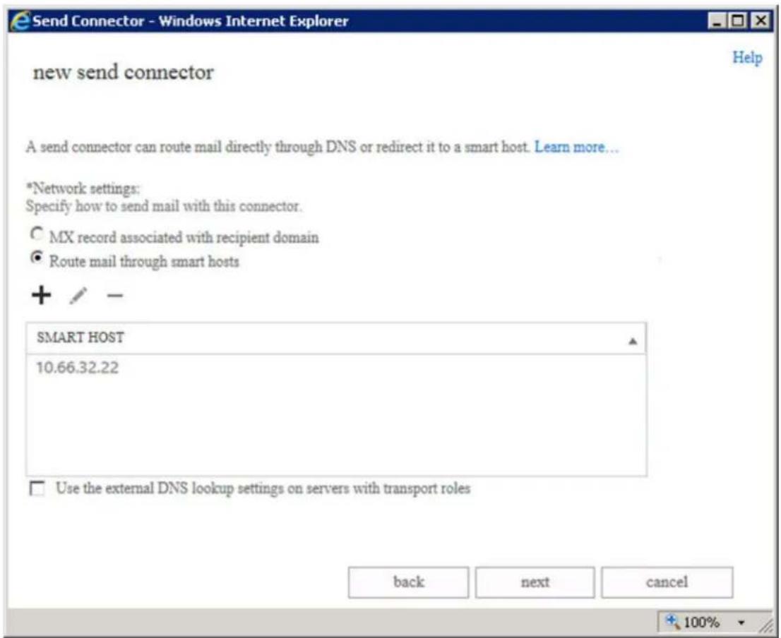 Send Connector - Windows Internet Explorer new send connector A send connector can route mail directly through DNS or redirect it to a smart host. Learn more... *Network settings: Specify how to send mail with this connector. ○ MX record associated with recipient domain ● Route mail through smart hosts + / - SMART HOST 10.66.32.22 □ Use the external DNS lookup settings on servers with transport roles back next cancel 100%