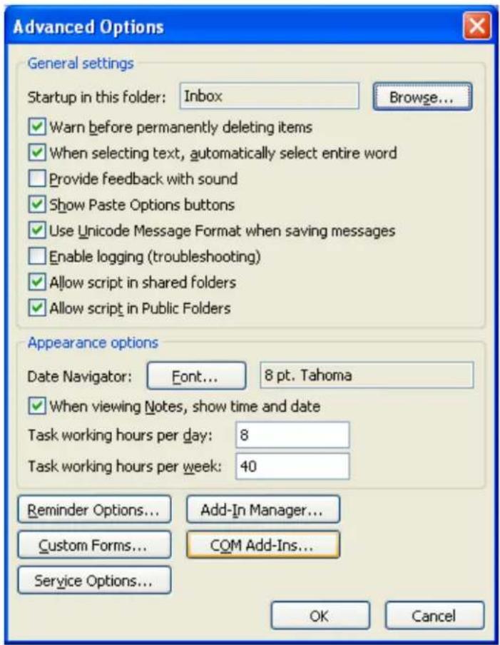Advanced Options General settings Startup in this folder: Inbox Browse... ✓ Warn before permanently deleting items ✓ When selecting text, automatically select entire word Provide feedback with sound ✓ Show Paste Options buttons ✓ Use Unicode Message Format when saving messages Enable logging (troubleshooting) ✓ Allow script in shared folders ✓ Allow script in Public Folders Appearance options Date Navigator: Font... 8 pt. Tahoma ✓ When viewing Notes, show time and date Task working hours per day: 8 Task working hours per week: 40 Reminder Options... Add-In Manager... Custom Forms... COM Add-Ins... Service Options... OK Cancel