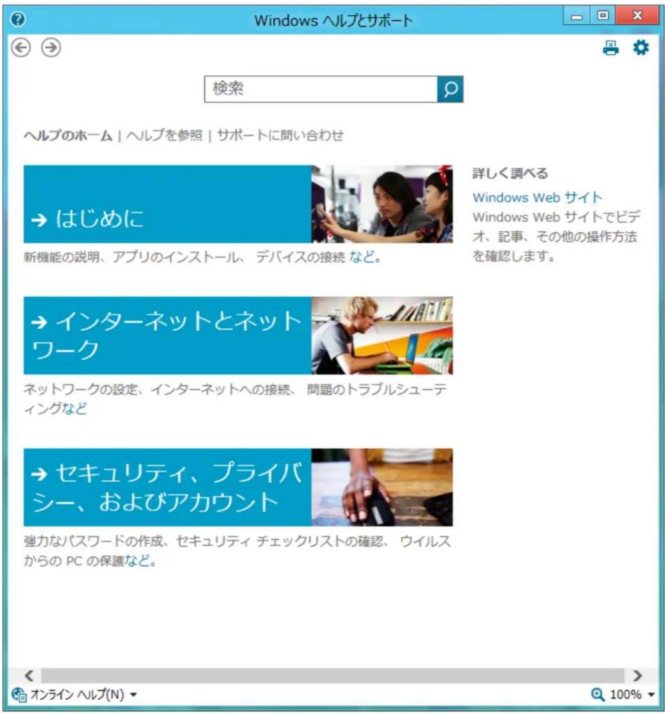 Windows ヘルプとサポート 検索 ヘルプのホーム | ヘルプを参照 | サポートに問い合わせ → はじめに 新機能の説明、アプリのインストール、デバイスの接続 など。 詳しく調べる Windows Web サイト Windows Web サイトでビデオ、記事、その他の操作方法を確認します。 → インターネットとネットワーク ネットワークの設定、インターネットへの接続、問題のトラブルシューティングなど → セキュリティ、プライバシー、およびアカウント 強力なパスワードの作成、セキュリティ チェックリストの確認、ウイルスからの PC の保護など。