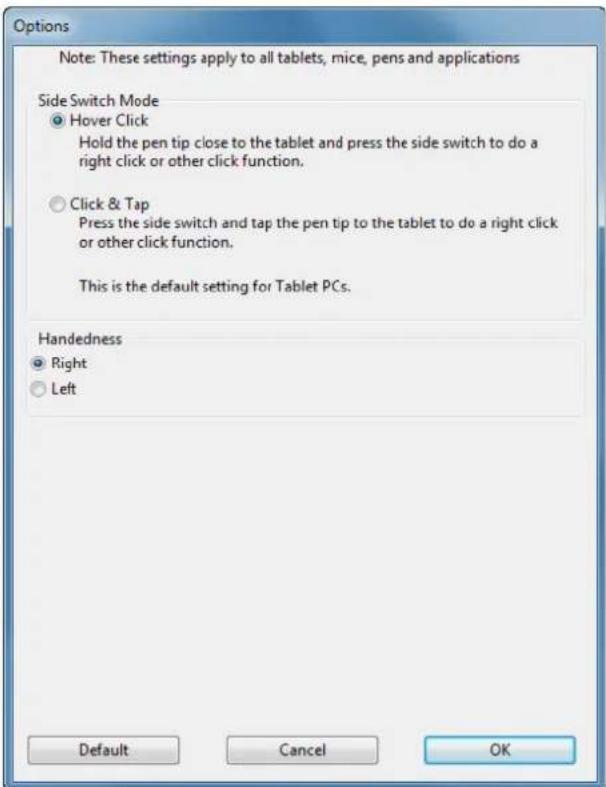 Options Note: These settings apply to all tablets, mice, pens and applications Side Switch Mode • Hover Click Hold the pen tip close to the tablet and press the side switch to do a right click or other click function. • Click & Tap Press the side switch and tap the pen tip to the tablet to do a right click or other click function. This is the default setting for Tablet PCs. Handedness • Right • Left Default Cancel OK