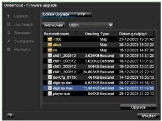 Onderhoud - Firmware upgrade Lokale upgrade FTP Vermieuwen USB1 Bestandsnaam Omvang Type Datum gewijzigd 7300 Map 21-12-2009 19:01:42 ebus Map 30-12-2009 18:02:20 cn Map 15-12-2009 14:47:08 ch01_200912 3,026KB Bestand 18-12-2009 13:31:20 ch01_200912 1,020KB Bestand 18-12-2009 13:31:22 ch01_200912 504KB Bestand 18-12-2009 13:31:22 ch01_200912 24,803KB Bestand 29-12-2009 21:22:12 devCfg_0115f 461KB Bestand 14-12-2009 15:03:12 digicap.dav 6,637KB Bestand 25-07-2009 16:56:12 digicap.may 11,961KB Bestand 24-12-2009 11:16:06 player.exe 546KB Bestand 29-12-2009 21:22:12 Upgrade Anluiten