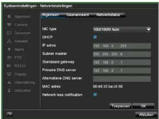 Systeminstellingen - Netwerkinstellingen Algemeen Geavanceerd Netwerkstatus NIC type 10M/100M Auto DHCP IP adres 192.168 0 .225 Subnet masker 255.255.265.0 Standaard gateway 192.168 0 .1 Primaire DNS server 192.168 0 .1 Alternatieve DNS server MAC adres 00.40.35.bac6.80 Network loss notification Toepassen OK Afstulten