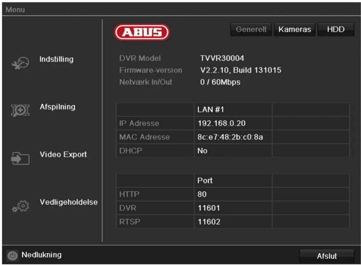 Menu ABUS Generelt Kameras HDD Indstilling DVR Model TVVR30004 Firmware-version V2.2.10, Build 131015 Netværk In/Out 0 / 60Mbps Afspilning IP Adresse LAN #1 MAC Adresse 192.168.0.20 MAC Adresse 8c:e7:48:2b:c0:8a DHCP No Video Export Vedligeholdelse Port HTTP 80 DVR 11601 RTSP 11602 Nedlukning Afslut