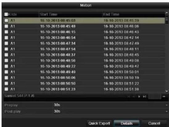 Motion Kilde Start Time End Time A1 18-10-2013 08:45:03 18-10-2013 08:45:39 A1 18-10-2013 08:45:48 18-10-2013 08:46:06 A1 18-10-2013 08:46:15 18-10-2013 08:46:43 A1 18-10-2013 08:46:54 18-10-2013 08:47:14 A1 18-10-2013 08:47:34 18-10-2013 08:47:49 A1 18-10-2013 08:47:54 18-10-2013 08:48:11 A1 18-10-2013 08:48:37 18-10-2013 08:48:45 A1 18-10-2013 08:48:56 18-10-2013 08:49:08 A1 18-10-2013 08:49:22 18-10-2013 08:49:47 A1 18-10-2013 08:49:49 18-10-2013 08:50:01 A1 18-10-2013 08:50:06 18-10-2013 08:50:19 A1 18-10-2013 08:50:50 18-10-2013 08:51:22 A1 18-10-2013 08:51:23 18-10-2013 08:51:38 Samlet 544 P:1/6 Preplay 30s Post play 30s Quick Export Details Cancel