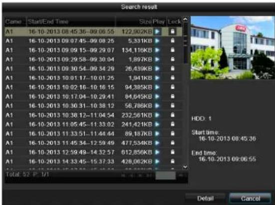 Search result Name Start/End Time Size/Play/Lock A1 16-10-2013 08:45:36-09:06:55 122,902KB A1 16-10-2013 09:07:45-09:08:25 5,331KB A1 16-10-2013 09:09:15-09:29:07 134,116KB A1 16-10-2013 09:29:58-09:30:04 1,897KB A1 16-10-2013 09:30:54-09:34:29 26,439KB A1 16-10-2013 10:01:17-10:01:25 1,941KB A1 16-10-2013 10:02:16-10:16:15 94,385KB A1 16-10-2013 10:17:04-10:29:41 84,645KB A1 16-10-2013 10:30:31-10:38:12 56,786KB A1 16-10-2013 10:38:12-11:04:54 232,561KB A1 16-10-2013 11:05:45-11:33:02 241,421KB A1 16-10-2013 11:33:51-11:44:44 89,187KB A1 16-10-2013 11:45:34-12:59:49 477,534KB A1 16-10-2013 12:59:49-14:32:57 612,856KB A1 16-10-2013 14:33:45-15:37:33 428,082KB Total: 52 P 7/7 HDD: 1 Start time: 16-10-2013 08:45:36 End time: 16-10-2013 09:06:55 Detail Cancel