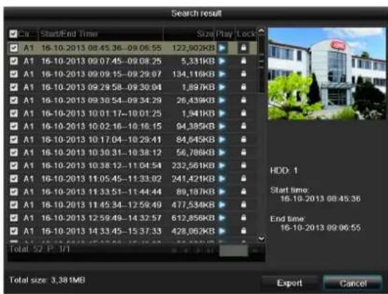 Search result Ca Start/End Time Size Play Lock A1 16-10-2013 08:45:36-09:06:55 122,902KB A1 16-10-2013 09:07:45-09:08:25 5,331KB A1 16-10-2013 09:09:15-09:29:07 134,116KB A1 16-10-2013 09:29:58-09:30:04 1,897KB A1 16-10-2013 09:30:54-09:34:29 26,439KB A1 16-10-2013 10:01:17-10:01:25 1,941KB A1 16-10-2013 10:02:16-10:18:15 94,385KB A1 16-10-2013 10:17:04-10:29:41 84,645KB A1 16-10-2013 10:30:31-10:38:12 56,786KB A1 16-10-2013 10:38:12-11:04:54 232,561KB A1 16-10-2013 11:05:45-11:33:02 241,421KB A1 16-10-2013 11:33:51-11:44:44 89,187KB A1 16-10-2013 11:45:34-12:59:49 477,534KB A1 16-10-2013 12:59:49-14:32:57 612,856KB A1 16-10-2013 14:33:45-15:37:33 428,062KB Total: 52 P. 3/7 HDD: 1 Start time: 16-10-2013 08:45:36 End time: 16-10-2013 09:06:55 Total size: 3.38MB Export Cancel
