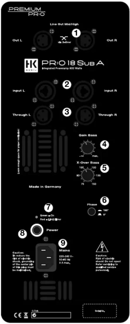PREMIUM PR:O Line Out Mid/High 1 Out L x via X-Over Out R HK PRO:O 18 Sub A Integrated Poweramp 600 Watts Input L 2 Input R Through L 3 Through R Gain Bass 4 X-Over Bass 5 Made in Germany 7 Green On Red = Light/Power Phase 180° 0° 8 Power 9 Caution: To reduce the ppf of a spike shock grounding of the center ppf of this plug must be mgt/bed. Mains 220-240 V~ 5040 Hz 9 A Max. Caution: Risk of spike should Be not open Refer sending to qualified service potentiou. C-Tick Serig Ns.