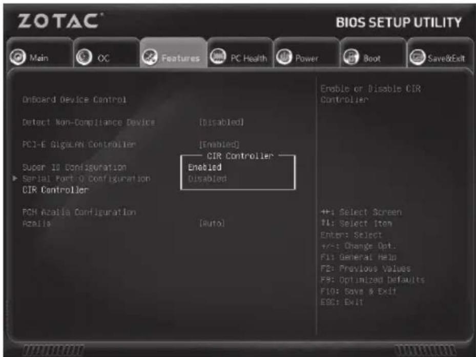 ZOTAC® BIOS SETUP UTILITY Main CC Features PC Health Power Boot Save&Exit OnBoard Device Control Detect Non-Compliance Device [Disabled] PCI-E GigelAN Controller [Enabled] CIR Controller Super 10 Configuration Enabled Serial Port 0 Configuration Disabled CIR Controller POH Azalia Configuration Azalia [Auto] Enable or Disable CIR Controller +; Select Screen ?I: Select Item Enter: Select +/-: Change Opt. F1: General Help F2: Previous Values F9: Optimized Defaults F10: Save & Exit ESC: Exit