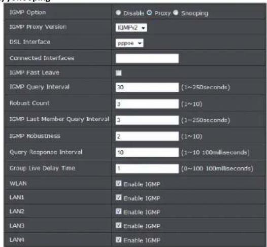 IGMP Option Disable Proxy Snooping IGMP Proxy Version IGMP-2 DSL Interface ppps Connected Interfaces IGMP Fast Leave IGMP Query Interval 30 (1~250seconds) Robust Count 3 (1~10) IGMP Last Member Query Interval 3 (1~250seconds) IGMP Robustness 2 (1~10) Query Response Interval 10 (1~10 100milliseconds) Group Live Delay Time 1 (0~100 100milliseconds) WLAN Enable IGMP LAN1 Enable IGMP LAN2 Enable IGMP LAN3 Enable IGMP LAN4 Enable IGMP