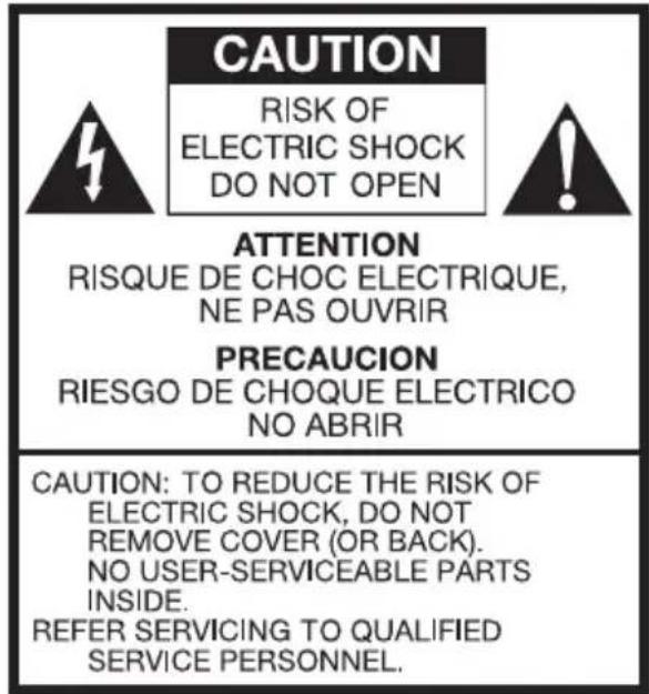 CAUTION RISK OF ELECTRIC SHOCK DO NOT OPEN ATTENTION RISQUE DE CHOC ELECTRIQUE, NE PAS OUVRIR PRECAUCION RIESGO DE CHOQUE ELECTRICO NO ABRIR CAUTION: TO REDUCE THE RISK OF ELECTRIC SHOCK, DO NOT REMOVE COVER (OR BACK). NO USER-SERVICEABLE PARTS INSIDE. REFER SERVICING TO QUALIFIED SERVICE PERSONNEL.