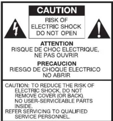 CAUTION RISK OF ELECTRIC SHOCK DO NOT OPEN ATTENTION RISQUE DE CHOC ELECTRIQUE, NE PAS OUVRIR PRECAUCION RIESGO DE CHOQUE ELECTRICO NO ABRIR CAUTION: TO REDUCE THE RISK OF ELECTRIC SHOCK, DO NOT REMOVE COVER (OR BACK). NO USER-SERVICEABLE PARTS INSIDE. REFER SERVICING TO QUALIFIED SERVICE PERSONNEL.