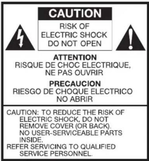 CAUTION RISK OF ELECTRIC SHOCK DO NOT OPEN ATTENTION RISQUE DE CHOC ELECTRIQUE, NE PAS OUVRIR PRECAUCION RIESGO DE CHOQUE ELECTRICO NO ABRIR CAUTION: TO REDUCE THE RISK OF ELECTRIC SHOCK, DO NOT REMOVE COVER (OR BACK). NO USER-SERVICEABLE PARTS INSIDE. REFER SERVICING TO QUALIFIED SERVICE PERSONNEL.