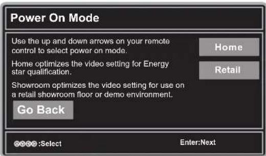 Power On Mode Use the up and down arrows on your remote control to select power on mode. Home Home optimizes the video setting for Energy star qualification. Showroom optimizes the video setting for use on a retail showroom floor or demo environment. Go Back Home Retail OK OK:Select Enter:Next