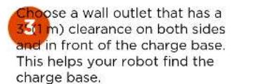 Choose a wall outlet that has a 3.5(1 m) clearance on both sides and in front of the charge base. This helps your robot find the charge base.