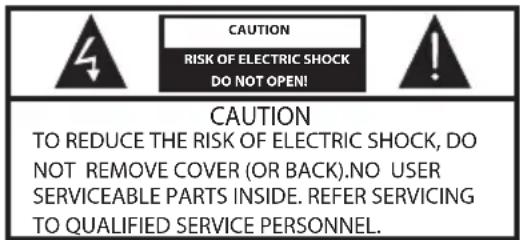 CAUTION RISK OF ELECTRIC SHOCK DO NOT OPEN! CAUTION TO REDUCE THE RISK OF ELECTRIC SHOCK, DO NOT REMOVE COVER (OR BACK).NO USER SERVICEABLE PARTS INSIDE. REFER SERVICING TO QUALIFIED SERVICE PERSONNEL.