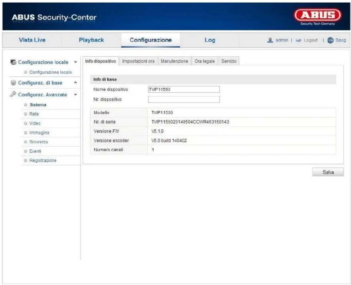 ABUS Security-Center Vista Live Playback Configurazione\Log-admin | Logout | Spog Configurazione locale Configurazione locale Configuraz. di base Configuraz. Avanzata Sistema Rete Video Immagine Sicurezza Eventi Registrazione Info dispositivo Impostazioni ora Manutenzione Ora legale Servizio Info di base Nome dispositivo TVIP11560 Nr. dispositivo Modello TVIP11560 Nr. di serie TVIP1155020140504CCWR463150143 Versione FW V5.1.0 Versione encoder V5.0 build 140402 Numero canali 1 Salva