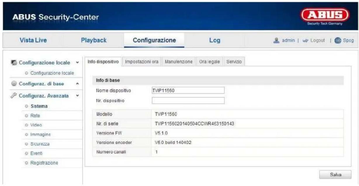 ABUS Security-Center Vista Live Playback Configurazione\Log-admin | Logout | Spog Configurazione locale Configurazione locale Configuraz. di base Configuraz. Avanzata Sistema Rate Video Immagine Sicurezza Eventi Registrazione Info dispositivo Impostazioni ora Manulenzione Ora legale Servizio Info di base Nome dispositivo TVIP11560 Nr. dispositivo Modello TVIP11560 Nr. di serie TVIP1156020140504CCWR463150143 Versione FW V5 1.0 Versione encoder V5.0 build 140402 Numero canali 1 Salva