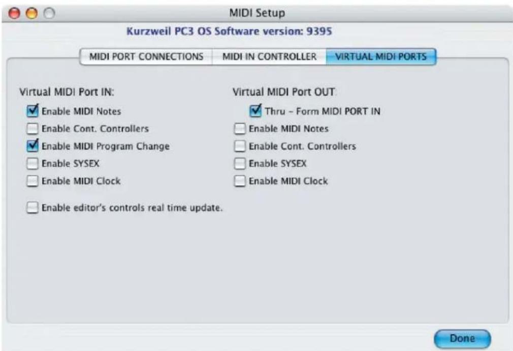 MIDI Setup Kurzweil PC3 OS Software version: 9395 MIDI PORT CONNECTIONS MIDI IN CONTROLLER VIRTUAL MIDI PORTS Virtual MIDI Port IN: Enable MIDI Notes Virtual MIDI Port OUT: Enable Cont. Controllers Thru - Form MIDI PORT IN Enable MIDI Program Change Enable MIDI Notes Enable SYSEX Enable Cont. Controllers Enable MIDI Clock Enable SYSEX Enable editor's controls real time update. Done